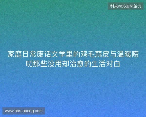 家庭日常废话文学里的鸡毛蒜皮与温暖唠叨那些没用却治愈的生活对白