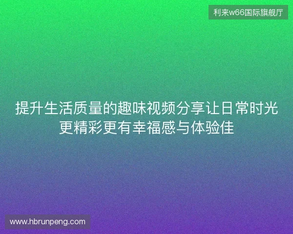 提升生活质量的趣味视频分享让日常时光更精彩更有幸福感与体验佳