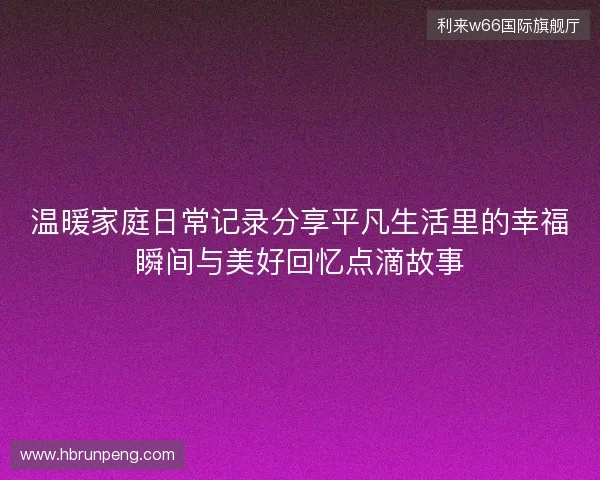温暖家庭日常记录分享平凡生活里的幸福瞬间与美好回忆点滴故事